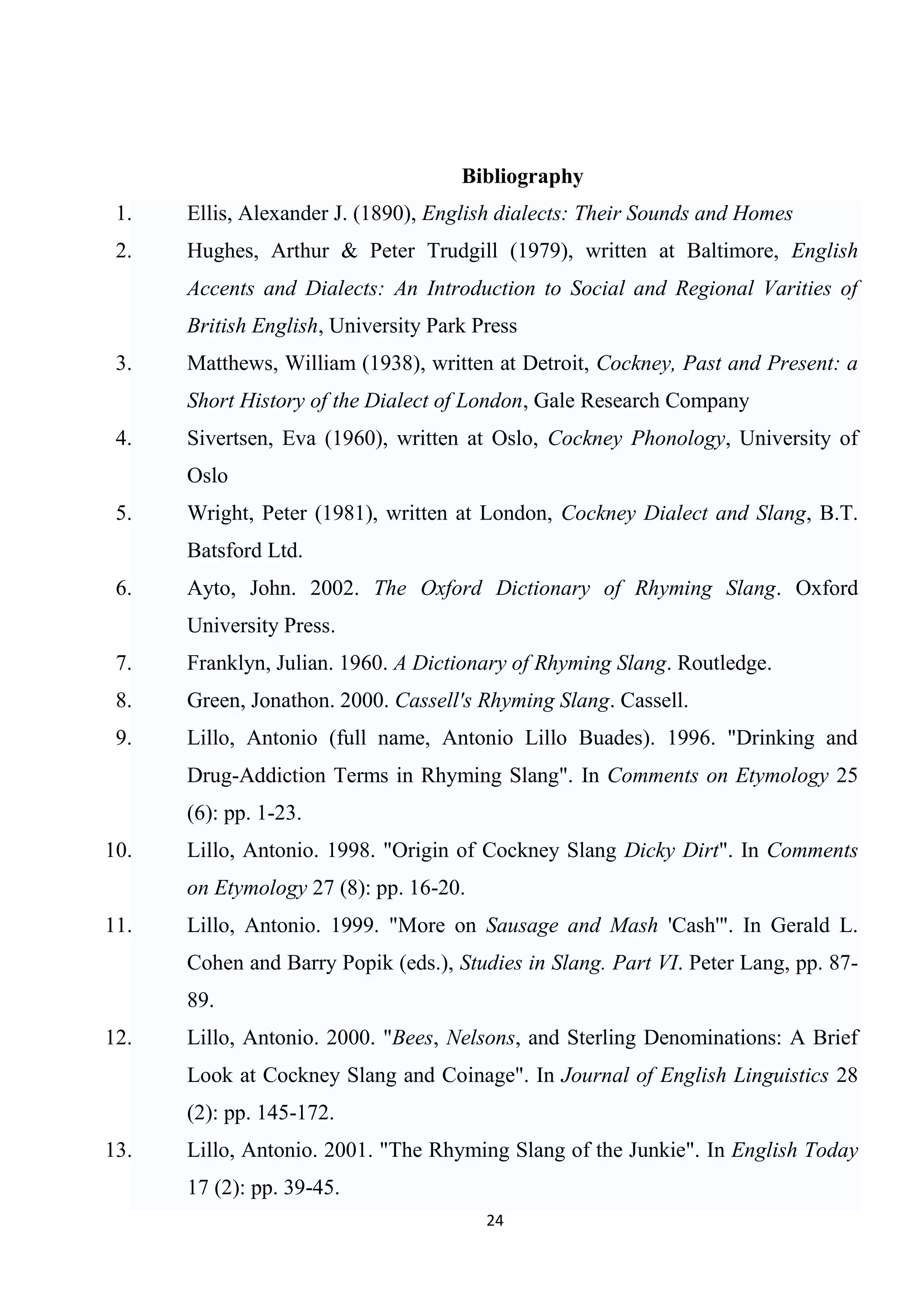 Bibliography
 1.   Ellis, Alexander J. (1890), English dialects: Their Sounds and Homes
 2.   Hughes, Arthur & Peter Trudgill (1979), written at Baltimore, English
      Accents and Dialects: An Introduction to Social and Regional Varities of
      British English, University Park Press
 3.   Matthews, William (1938), written at Detroit, Cockney, Past and Present: a
      Short History of the Dialect of London, Gale Research Company
 4.   Sivertsen, Eva (1960), written at Oslo, Cockney Phonology, University of
      Oslo
 5.   Wright, Peter (1981), written at London, Cockney Dialect and Slang, B.T.
      Batsford Ltd.
 6.   Ayto, John. 2002. The Oxford Dictionary of Rhyming Slang. Oxford
      University Press.
 7.   Franklyn, Julian. 1960. A Dictionary of Rhyming Slang. Routledge.
 8.   Green, Jonathon. 2000. Cassell's Rhyming Slang. Cassell.
 9.   Lillo, Antonio (full name, Antonio Lillo Buades). 1996. "Drinking and
      Drug-Addiction Terms in Rhyming Slang". In Comments on Etymology 25
      (6): pp. 1-23.
10.   Lillo, Antonio. 1998. "Origin of Cockney Slang Dicky Dirt". In Comments
      on Etymology 27 (8): pp. 16-20.
11.   Lillo, Antonio. 1999. "More on Sausage and Mash 'Cash'". In Gerald L.
      Cohen and Barry Popik (eds.), Studies in Slang. Part VI. Peter Lang, pp. 87-
      89.
12.   Lillo, Antonio. 2000. "Bees, Nelsons, and Sterling Denominations: A Brief
      Look at Cockney Slang and Coinage". In Journal of English Linguistics 28
      (2): pp. 145-172.
13.   Lillo, Antonio. 2001. "The Rhyming Slang of the Junkie". In English Today
      17 (2): pp. 39-45.
                                        24
 
