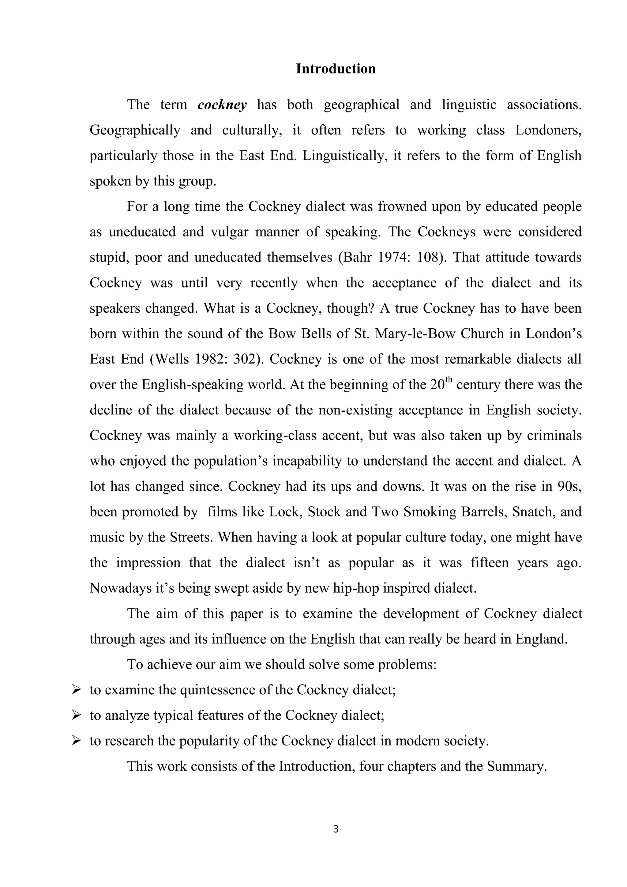 Introduction

         The term cockney has both geographical and linguistic associations.
   Geographically and culturally, it often refers to working class Londoners,
   particularly those in the East End. Linguistically, it refers to the form of English
   spoken by this group.
         For a long time the Cockney dialect was frowned upon by educated people
   as uneducated and vulgar manner of speaking. The Cockneys were considered
   stupid, poor and uneducated themselves (Bahr 1974: 108). That attitude towards
   Cockney was until very recently when the acceptance of the dialect and its
   speakers changed. What is a Cockney, though? A true Cockney has to have been
   born within the sound of the Bow Bells of St. Mary-le-Bow Church in London’s
   East End (Wells 1982: 302). Cockney is one of the most remarkable dialects all
   over the English-speaking world. At the beginning of the 20th century there was the
   decline of the dialect because of the non-existing acceptance in English society.
   Cockney was mainly a working-class accent, but was also taken up by criminals
   who enjoyed the population’s incapability to understand the accent and dialect. A
   lot has changed since. Cockney had its ups and downs. It was on the rise in 90s,
   been promoted by films like Lock, Stock and Two Smoking Barrels, Snatch, and
   music by the Streets. When having a look at popular culture today, one might have
   the impression that the dialect isn’t as popular as it was fifteen years ago.
   Nowadays it’s being swept aside by new hip-hop inspired dialect.
         The aim of this paper is to examine the development of Cockney dialect
   through ages and its influence on the English that can really be heard in England.
         To achieve our aim we should solve some problems:
 to examine the quintessence of the Cockney dialect;
 to analyze typical features of the Cockney dialect;
 to research the popularity of the Cockney dialect in modern society.
         This work consists of the Introduction, four chapters and the Summary.



                                            3
 