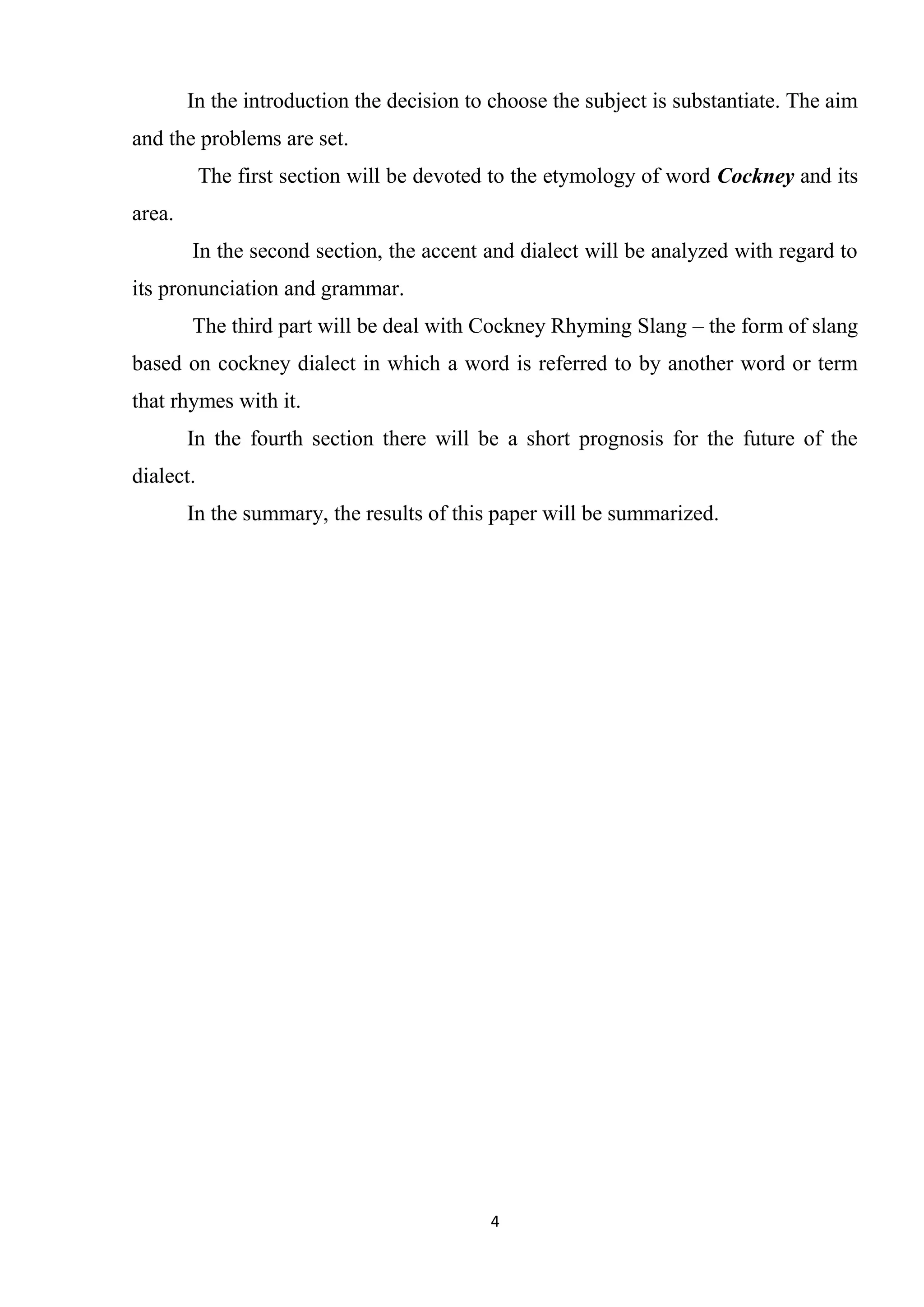 In the introduction the decision to choose the subject is substantiate. The aim
and the problems are set.
           The first section will be devoted to the etymology of word Cockney and its
area.
        In the second section, the accent and dialect will be analyzed with regard to
its pronunciation and grammar.
        The third part will be deal with Cockney Rhyming Slang – the form of slang
based on cockney dialect in which a word is referred to by another word or term
that rhymes with it.
        In the fourth section there will be a short prognosis for the future of the
dialect.
        In the summary, the results of this paper will be summarized.




                                           4
 