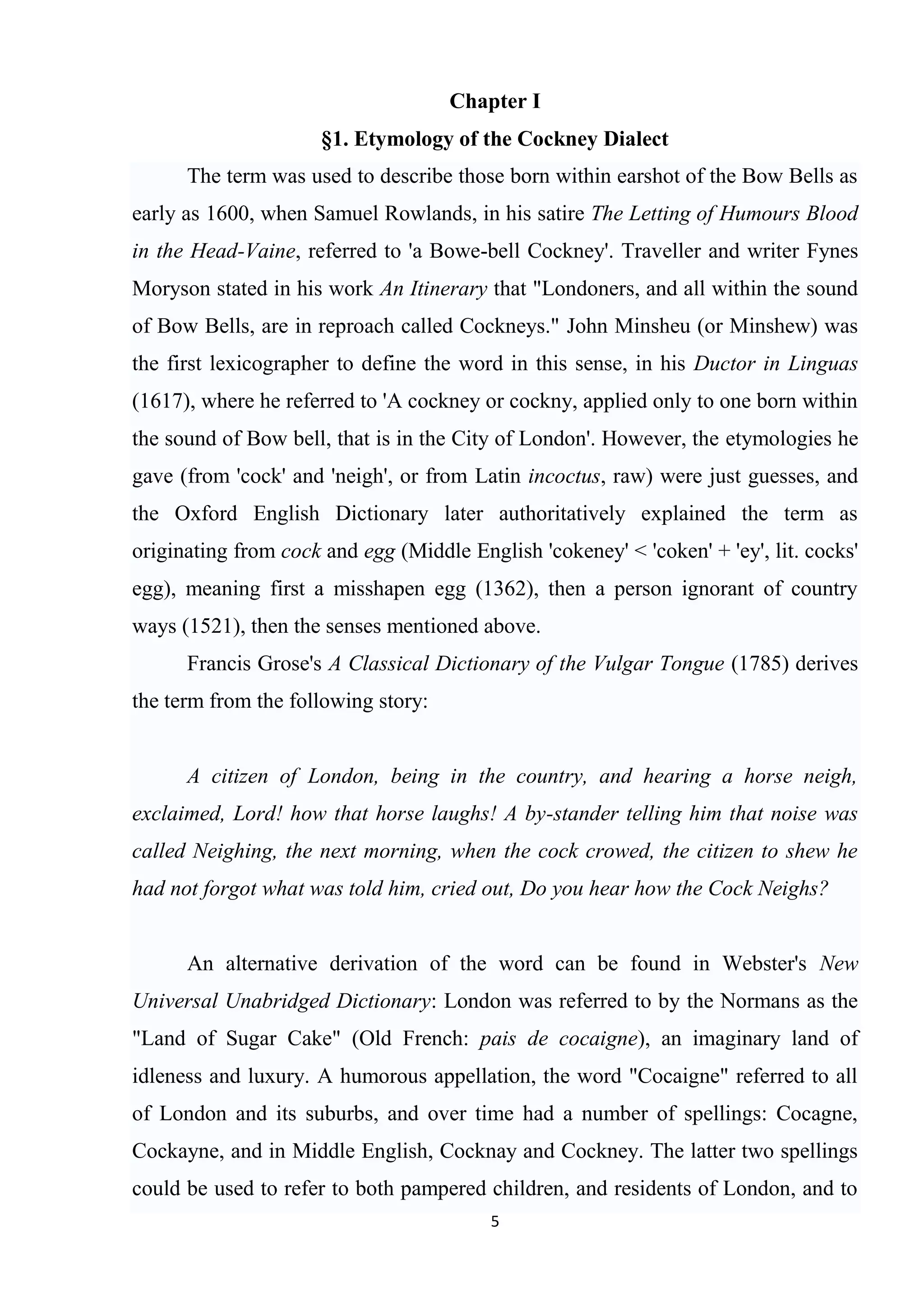 Chapter I
                      §1. Etymology of the Cockney Dialect
      The term was used to describe those born within earshot of the Bow Bells as
early as 1600, when Samuel Rowlands, in his satire The Letting of Humours Blood
in the Head-Vaine, referred to 'a Bowe-bell Cockney'. Traveller and writer Fynes
Moryson stated in his work An Itinerary that "Londoners, and all within the sound
of Bow Bells, are in reproach called Cockneys." John Minsheu (or Minshew) was
the first lexicographer to define the word in this sense, in his Ductor in Linguas
(1617), where he referred to 'A cockney or cockny, applied only to one born within
the sound of Bow bell, that is in the City of London'. However, the etymologies he
gave (from 'cock' and 'neigh', or from Latin incoctus, raw) were just guesses, and
the Oxford English Dictionary later authoritatively explained the term as
originating from cock and egg (Middle English 'cokeney' < 'coken' + 'ey', lit. cocks'
egg), meaning first a misshapen egg (1362), then a person ignorant of country
ways (1521), then the senses mentioned above.
      Francis Grose's A Classical Dictionary of the Vulgar Tongue (1785) derives
the term from the following story:


      A citizen of London, being in the country, and hearing a horse neigh,
exclaimed, Lord! how that horse laughs! A by-stander telling him that noise was
called Neighing, the next morning, when the cock crowed, the citizen to shew he
had not forgot what was told him, cried out, Do you hear how the Cock Neighs?


      An alternative derivation of the word can be found in Webster's New
Universal Unabridged Dictionary: London was referred to by the Normans as the
"Land of Sugar Cake" (Old French: pais de cocaigne), an imaginary land of
idleness and luxury. A humorous appellation, the word "Cocaigne" referred to all
of London and its suburbs, and over time had a number of spellings: Cocagne,
Cockayne, and in Middle English, Cocknay and Cockney. The latter two spellings
could be used to refer to both pampered children, and residents of London, and to
                                         5
 