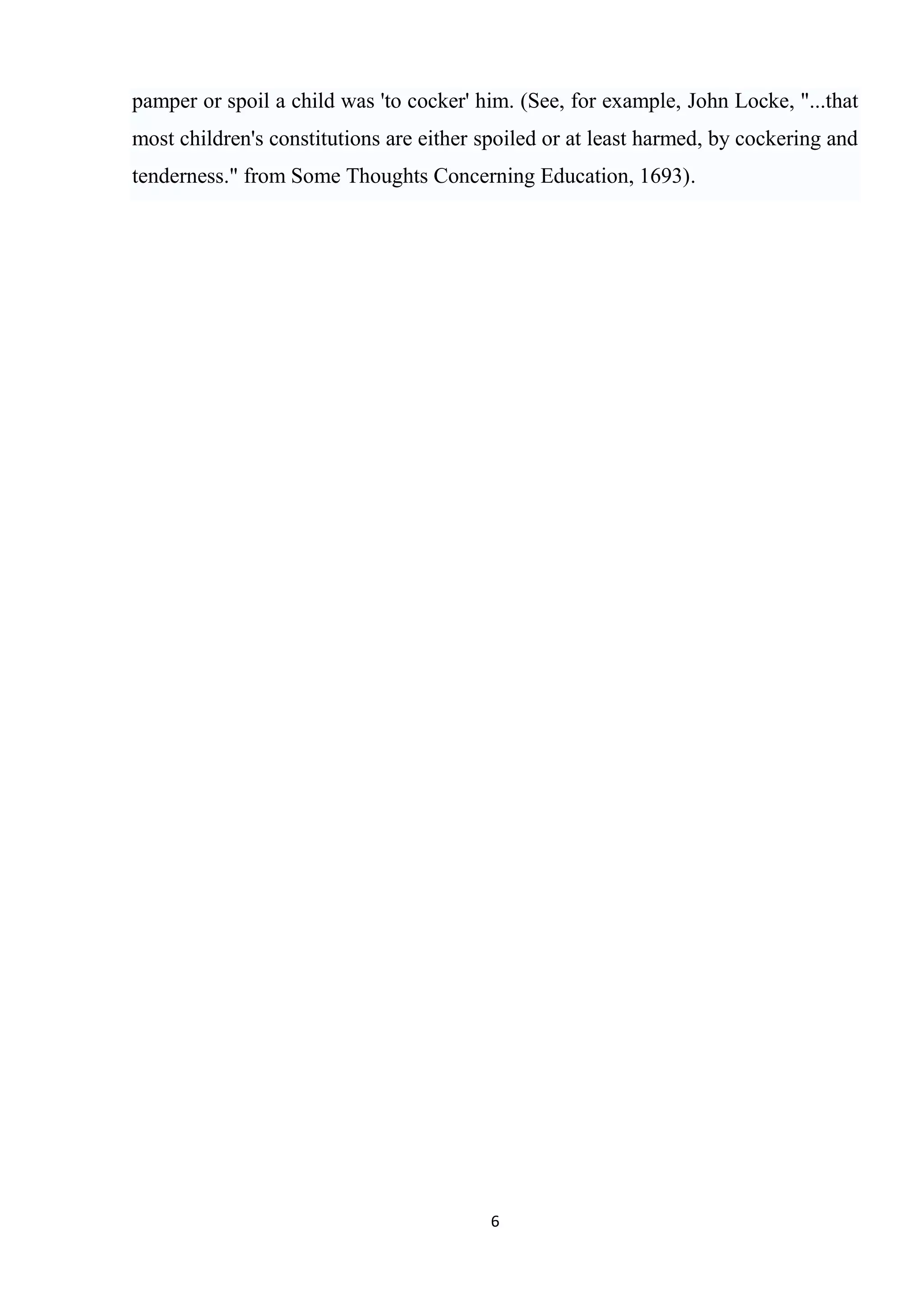 pamper or spoil a child was 'to cocker' him. (See, for example, John Locke, "...that
most children's constitutions are either spoiled or at least harmed, by cockering and
tenderness." from Some Thoughts Concerning Education, 1693).




                                          6
 