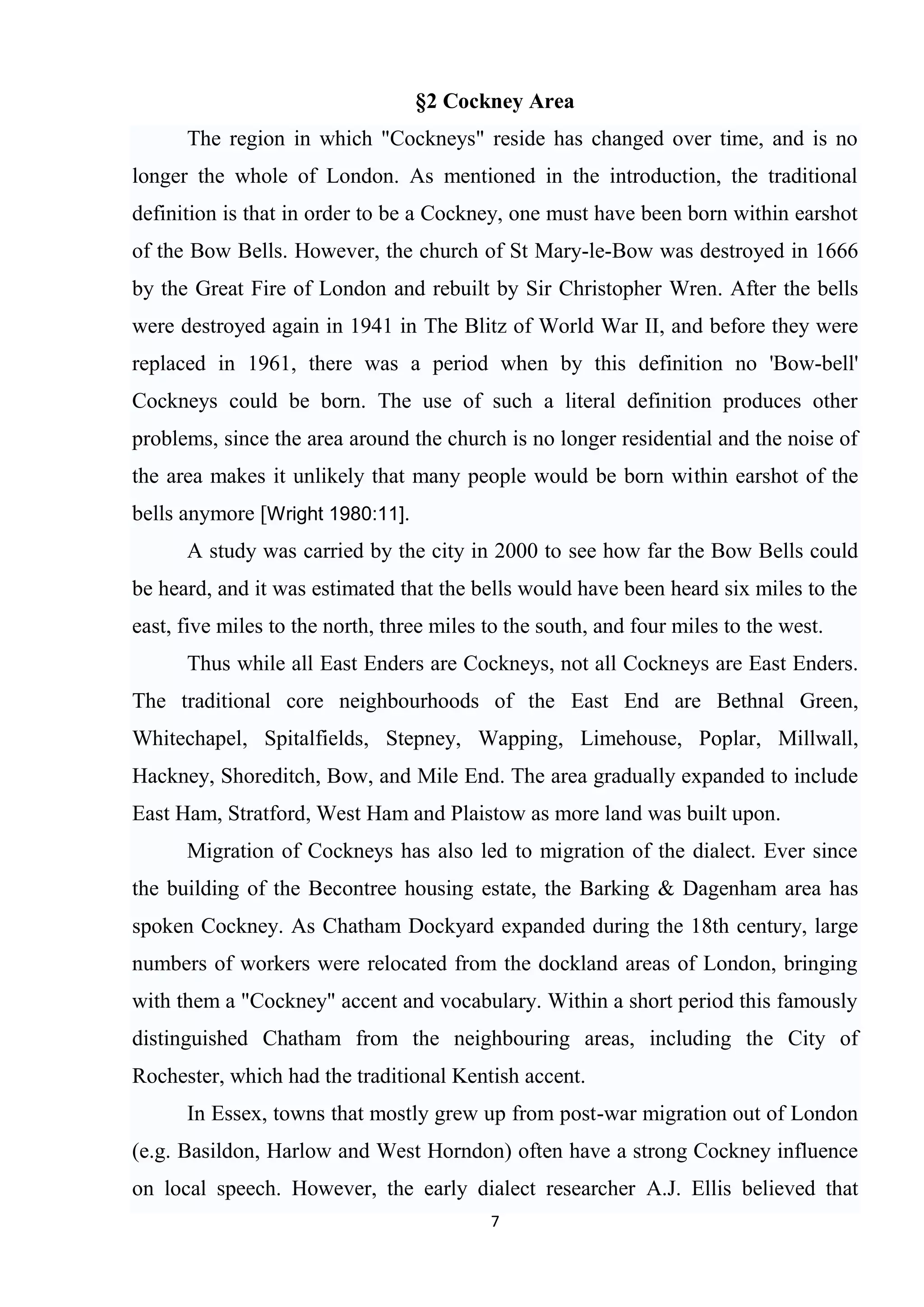§2 Cockney Area
      The region in which "Cockneys" reside has changed over time, and is no
longer the whole of London. As mentioned in the introduction, the traditional
definition is that in order to be a Cockney, one must have been born within earshot
of the Bow Bells. However, the church of St Mary-le-Bow was destroyed in 1666
by the Great Fire of London and rebuilt by Sir Christopher Wren. After the bells
were destroyed again in 1941 in The Blitz of World War II, and before they were
replaced in 1961, there was a period when by this definition no 'Bow-bell'
Cockneys could be born. The use of such a literal definition produces other
problems, since the area around the church is no longer residential and the noise of
the area makes it unlikely that many people would be born within earshot of the
bells anymore [Wright 1980:11].
      A study was carried by the city in 2000 to see how far the Bow Bells could
be heard, and it was estimated that the bells would have been heard six miles to the
east, five miles to the north, three miles to the south, and four miles to the west.
      Thus while all East Enders are Cockneys, not all Cockneys are East Enders.
The traditional core neighbourhoods of the East End are Bethnal Green,
Whitechapel, Spitalfields, Stepney, Wapping, Limehouse, Poplar, Millwall,
Hackney, Shoreditch, Bow, and Mile End. The area gradually expanded to include
East Ham, Stratford, West Ham and Plaistow as more land was built upon.
      Migration of Cockneys has also led to migration of the dialect. Ever since
the building of the Becontree housing estate, the Barking & Dagenham area has
spoken Cockney. As Chatham Dockyard expanded during the 18th century, large
numbers of workers were relocated from the dockland areas of London, bringing
with them a "Cockney" accent and vocabulary. Within a short period this famously
distinguished Chatham from the neighbouring areas, including the City of
Rochester, which had the traditional Kentish accent.
      In Essex, towns that mostly grew up from post-war migration out of London
(e.g. Basildon, Harlow and West Horndon) often have a strong Cockney influence
on local speech. However, the early dialect researcher A.J. Ellis believed that
                                           7
 