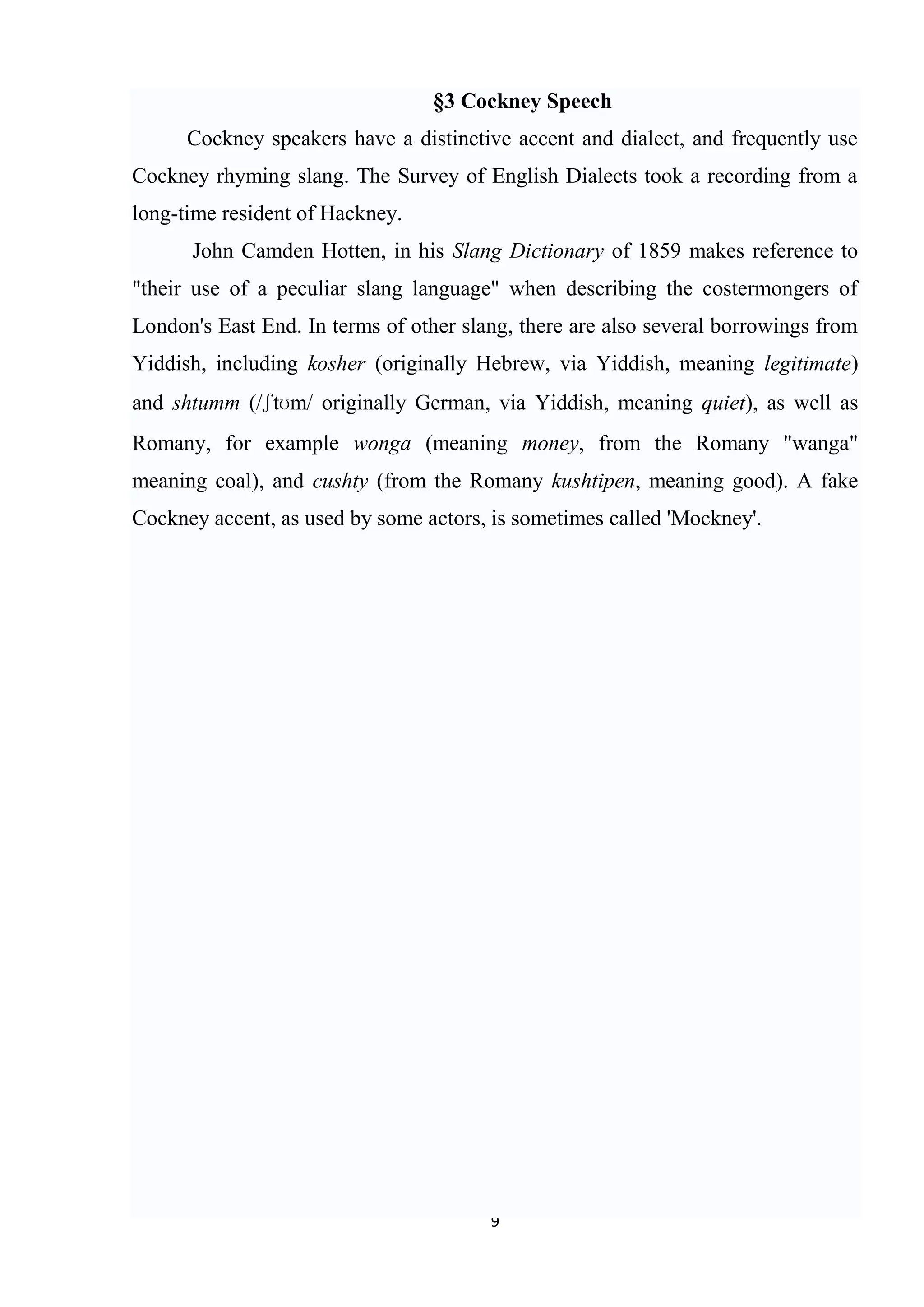 §3 Cockney Speech
      Cockney speakers have a distinctive accent and dialect, and frequently use
Cockney rhyming slang. The Survey of English Dialects took a recording from a
long-time resident of Hackney.
      John Camden Hotten, in his Slang Dictionary of 1859 makes reference to
"their use of a peculiar slang language" when describing the costermongers of
London's East End. In terms of other slang, there are also several borrowings from
Yiddish, including kosher (originally Hebrew, via Yiddish, meaning legitimate)
and shtumm (/ʃtʊm/ originally German, via Yiddish, meaning quiet), as well as
Romany, for example wonga (meaning money, from the Romany "wanga"
meaning coal), and cushty (from the Romany kushtipen, meaning good). A fake
Cockney accent, as used by some actors, is sometimes called 'Mockney'.




                                        9
 