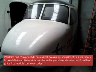 L’histoire part d’un projet de notre client Bouxair qui souhaite offrir à ses clients
la possibilité aux pilotes et futurs pilotes d’apprendre et de s’exercer où qu’il soit
grâce à ce module container cockpit.
 