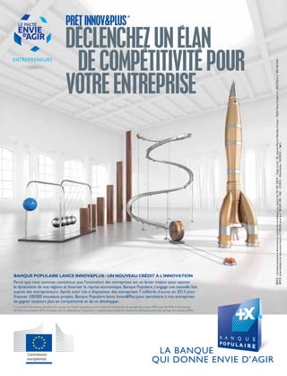 PRÊTINNOV&PLUS*
DÉCLENCHEZUNÉLAN
DECOMPÉTITIVITÉPOUR
VOTREENTREPRISE
BPCE–Sociétéanonymeàdirectoireetconseildesurveillanceaucapitalde155742320€–Siègesocial:50,avenuePierre-Mendès-France-75201ParisCedex13–RCSParisn°493455042–
BPCE,intermédiaireenassuranceinscritàl’ORIASsouslen°08045100–Réf.:12/2013–Illustration:NOROC–
BANQUE POPULAIRE LANCE INNOV&PLUS : UN NOUVEAU CRÉDIT À L’INNOVATION
Parce que nous sommes convaincus que l’innovation des entreprises est un levier majeur pour assurer
le dynamisme de nos régions et favoriser la reprise économique, Banque Populaire s’engage une nouvelle fois
auprès des entrepreneurs. Après avoir mis à disposition des entreprises 7 milliards d’euros en 2013 pour
financer 100000 nouveaux projets, Banque Populaire lance Innov&Plus pour permettre à nos entreprises
de gagner toujours plus en compétitivité et de se développer.
* Le présent financement bénéficie du soutien de l’Union européenne par le biais de l’Instrument de partage des risques (RSI) pour les PME et Entreprises
deTaille Intermédiaire (ETI) orientées vers la recherche et l’innovation – compartiment dédié du mécanisme de financement avec partage des risques (RSFF).
 