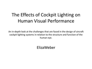 The Effects of Cockpit Lighting on Human Visual PerformanceAn in-depth look at the challenges that are faced in the design of aircraft cockpit lighting systems in relation to the structure and function of the human eye.  ElizaWeber 