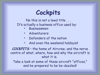 Cockpits No this is not a lewd title . . . ,[object Object],[object Object],[object Object],[object Object],It’s actually a business office used by: COCKPITS  – the home of Aircrew, and the nerve centre of what, where, how and why the aircraft is what it is.  Take a look at some of these aircraft “offices,” and be prepared to be be-dazzled! 
