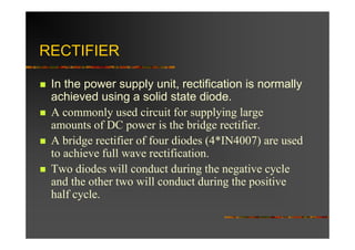RECTIFIER

 In the power supply unit, rectification is normally
 achieved using a solid state diode.
 A commonly used circuit for supplying large
 amounts of DC power is the bridge rectifier.
 A bridge rectifier of four diodes (4*IN4007) are used
 to achieve full wave rectification.
 Two diodes will conduct during the negative cycle
 and the other two will conduct during the positive
 half cycle.
 