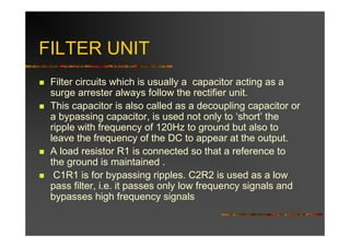 FILTER UNIT
 Filter circuits which is usually a capacitor acting as a
 surge arrester always follow the rectifier unit.
 This capacitor is also called as a decoupling capacitor or
 a bypassing capacitor, is used not only to ‘short’ the
 ripple with frequency of 120Hz to ground but also to
 leave the frequency of the DC to appear at the output.
 A load resistor R1 is connected so that a reference to
 the ground is maintained .
  C1R1 is for bypassing ripples. C2R2 is used as a low
 pass filter, i.e. it passes only low frequency signals and
 bypasses high frequency signals
 