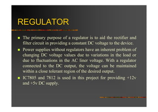 REGULATOR
The primary purpose of a regulator is to aid the rectifier and
filter circuit in providing a constant DC voltage to the device.
Power supplies without regulators have an inherent problem of
changing DC voltage values due to variations in the load or
due to fluctuations in the AC liner voltage. With a regulator
connected to the DC output, the voltage can be maintained
within a close tolerant region of the desired output.
IC7805 and 7812 is used in this project for providing +12v
and +5v DC supply.
 