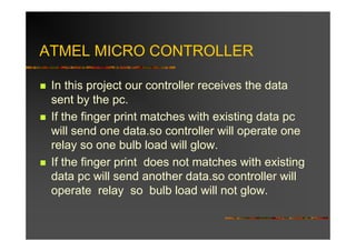 ATMEL MICRO CONTROLLER

 In this project our controller receives the data
 sent by the pc.
 If the finger print matches with existing data pc
 will send one data.so controller will operate one
 relay so one bulb load will glow.
 If the finger print does not matches with existing
 data pc will send another data.so controller will
 operate relay so bulb load will not glow.
 
