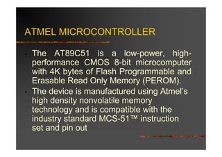 ATMEL MICROCONTROLLER

•   The AT89C51 is a low-power, high-
    performance CMOS 8-bit microcomputer
    with 4K bytes of Flash Programmable and
    Erasable Read Only Memory (PEROM).
•   The device is manufactured using Atmel’s
    high density nonvolatile memory
    technology and is compatible with the
    industry standard MCS-51™ instruction
    set and pin out
 