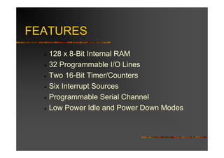 FEATURES
  •   128 x 8-Bit Internal RAM
  •   32 Programmable I/O Lines
  •   Two 16-Bit Timer/Counters
  •   Six Interrupt Sources
  •   Programmable Serial Channel
  •   Low Power Idle and Power Down Modes
 