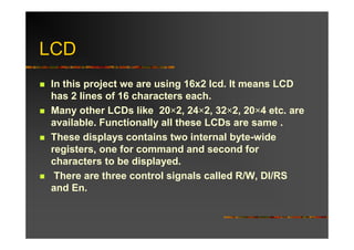 LCD
In this project we are using 16x2 lcd. It means LCD
has 2 lines of 16 characters each.
Many other LCDs like 20×2, 24×2, 32×2, 20×4 etc. are
available. Functionally all these LCDs are same .
These displays contains two internal byte-wide
registers, one for command and second for
characters to be displayed.
 There are three control signals called R/W, DI/RS
and En.
 