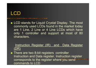 LCD
LCD stands for Liquid Crystal Display. The most
commonly used LCDs found in the market today
are 1 Line, 2 Line or 4 Line LCDs which have
only 1 controller and support at most of 80
characters.

 Instruction Register (IR) and Data Register
(DR)
There are two 8-bit registers controller
Instruction and Data register. Instruction register
corresponds to the register where you send
commands to LCD
 