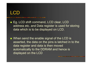 LCD
Eg. LCD shift command, LCD clear, LCD
address etc. and Data register is used for storing
data which is to be displayed on LCD.

When send the enable signal of the LCD is
asserted, the data on the pins is latched in to the
data register and data is then moved
automatically to the DDRAM and hence is
displayed on the LCD
 