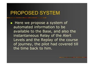 PROPOSED SYSTEM
 Here we propose a system of
automated information to be
available to the Base, and also the
instantaneous Relay of the Alert
Levels and the Replay of the course
of journey, the pilot had covered till
the time back to him.
 