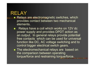 RELAY
 Relays are electromagnetic switches, which
 provides contact between two mechanical
 elements.
   Relays have a coil which works on 12V dc
 power supply and provides DPDT action as
 an output. In general relays provide potential
 free contacts which can be used for universal
 function like DC, AC voltage switching and to
 control bigger electrical switch gears.
 The electromechanical relays are based on
 the comparison between operating
 torque/force and restraining torque/force.
 
