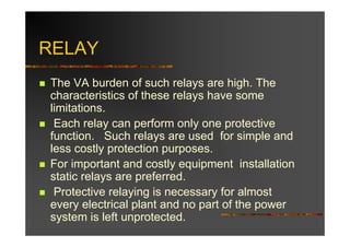 RELAY
The VA burden of such relays are high. The
characteristics of these relays have some
limitations.
 Each relay can perform only one protective
function. Such relays are used for simple and
less costly protection purposes.
For important and costly equipment installation
static relays are preferred.
 Protective relaying is necessary for almost
every electrical plant and no part of the power
system is left unprotected.
 