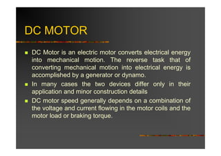 DC MOTOR
DC Motor is an electric motor converts electrical energy
into mechanical motion. The reverse task that of
converting mechanical motion into electrical energy is
accomplished by a generator or dynamo.
In many cases the two devices differ only in their
application and minor construction details
DC motor speed generally depends on a combination of
the voltage and current flowing in the motor coils and the
motor load or braking torque.
 