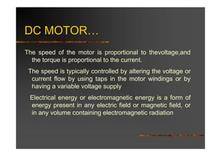 DC MOTOR…
The speed of the motor is proportional to thevoltage,and
  the torque is proportional to the current.
 The speed is typically controlled by altering the voltage or
  current flow by using taps in the motor windings or by
  having a variable voltage supply
 Electrical energy or electromagnetic energy is a form of
 energy present in any electric field or magnetic field, or
 in any volume containing electromagnetic radiation
 