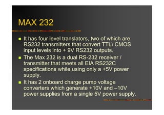 MAX 232
 It has four level translators, two of which are
 RS232 transmitters that convert TTL CMOS
 input levels into + 9V RS232 outputs.
 The Max 232 is a dual RS-232 receiver /
 transmitter that meets all EIA RS232C
 specifications while using only a +5V power
 supply.
 It has 2 onboard charge pump voltage
 converters which generate +10V and –10V
 power supplies from a single 5V power supply.
 