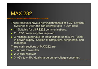 MAX 232
These receivers have a nominal threshold of 1.3V, a typical
  hysterics of 0.5V and can operate upto + 30V input.
  1. Suitable for all RS232 communications.
  2. +12V power supplies required.
  3. Voltage quadruple for input voltage up to 5.5V (used
  in power supply Section of computers, peripherals, and
  modems).
Three main sections of MAX232 are
  1. A dual transmitter
  2. A dual receiver
  3. +5V to + 10V dual charge pump voltage converter.
 
