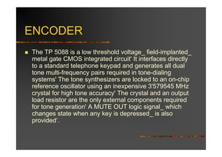 ENCODER
The TP 5088 is a low threshold voltage_ field-implanted_
metal gate CMOS integrated circuit' It interfaces directly
to a standard telephone keypad and generates all dual
tone multi-frequency pairs required in tone-dialing
systems' The tone synthesizers are locked to an on-chip
reference oscillator using an inexpensive 3'579545 MHz
crystal for high tone accuracy' The crystal and an output
load resistor are the only external components required
for tone generation' A MUTE OUT logic signal_ which
changes state when any key is depressed_ is also
provided‘.
 