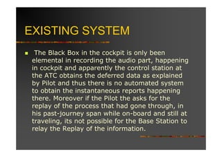 EXISTING SYSTEM
  The Black Box in the cockpit is only been
 elemental in recording the audio part, happening
 in cockpit and apparently the control station at
 the ATC obtains the deferred data as explained
 by Pilot and thus there is no automated system
 to obtain the instantaneous reports happening
 there. Moreover if the Pilot the asks for the
 replay of the process that had gone through, in
 his past-journey span while on-board and still at
 traveling, its not possible for the Base Station to
 relay the Replay of the information.
 