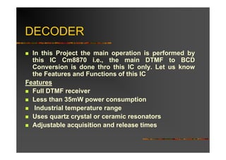 DECODER
  In this Project the main operation is performed by
  this IC Cm8870 i.e., the main DTMF to BCD
  Conversion is done thro this IC only. Let us know
  the Features and Functions of this IC
Features
  Full DTMF receiver
  Less than 35mW power consumption
   Industrial temperature range
  Uses quartz crystal or ceramic resonators
  Adjustable acquisition and release times
 