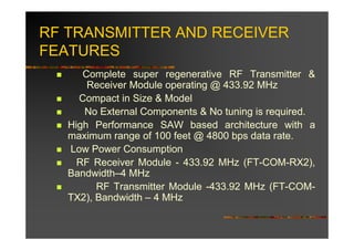 RF TRANSMITTER AND RECEIVER
FEATURES
      Complete super regenerative RF Transmitter &
       Receiver Module operating @ 433.92 MHz
     Compact in Size & Model
      No External Components & No tuning is required.
   High Performance SAW based architecture with a
   maximum range of 100 feet @ 4800 bps data rate.
   Low Power Consumption
     RF Receiver Module - 433.92 MHz (FT-COM-RX2),
   Bandwidth–4 MHz
         RF Transmitter Module -433.92 MHz (FT-COM-
   TX2), Bandwidth – 4 MHz
 