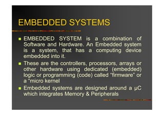 EMBEDDED SYSTEMS
EMBEDDED SYSTEM is a combination of
Software and Hardware. An Embedded system
is a system, that has a computing device
embedded into it.
These are the controllers, processors, arrays or
other hardware using dedicated (embedded)
logic or programming (code) called “firmware” or
a “micro kernel
Embedded systems are designed around a C
which integrates Memory & Peripherals
 