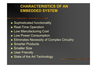 CHARACTERISTICS OF AN
    EMBEDDED SYSTEM


Sophisticated functionality
Real-Time Operation
Low Manufacturing Cost
Low Power Consumption
Eliminates Necessity of Complex Circuitry
Smarter Products
Smaller Size
User Friendly
State of the Art Technology
 