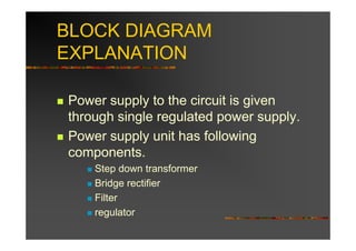 BLOCK DIAGRAM
EXPLANATION

Power supply to the circuit is given
through single regulated power supply.
Power supply unit has following
components.
    Step down transformer
    Bridge rectifier
    Filter
    regulator
 