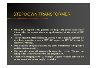 STEPDOWN TRANSFORMER


When AC is applied to the primary winding of the power transformer
it can either be stepped down or up depending on the value of DC
needed.
 In our circuit the transformer of 230v/12-0-12v is used to perform the
step down operation where a 230V AC appears as 12V AC across the
secondary winding .
One alteration of input causes the top of the transformer to be positive
and the bottom negative.
The next alteration will temporarily cause the reverse. The current
rating of the transformer used in our project is 2A.
Apart from stepping down AC voltages , it gives isolation between the
power source and power supply circuitries.
 