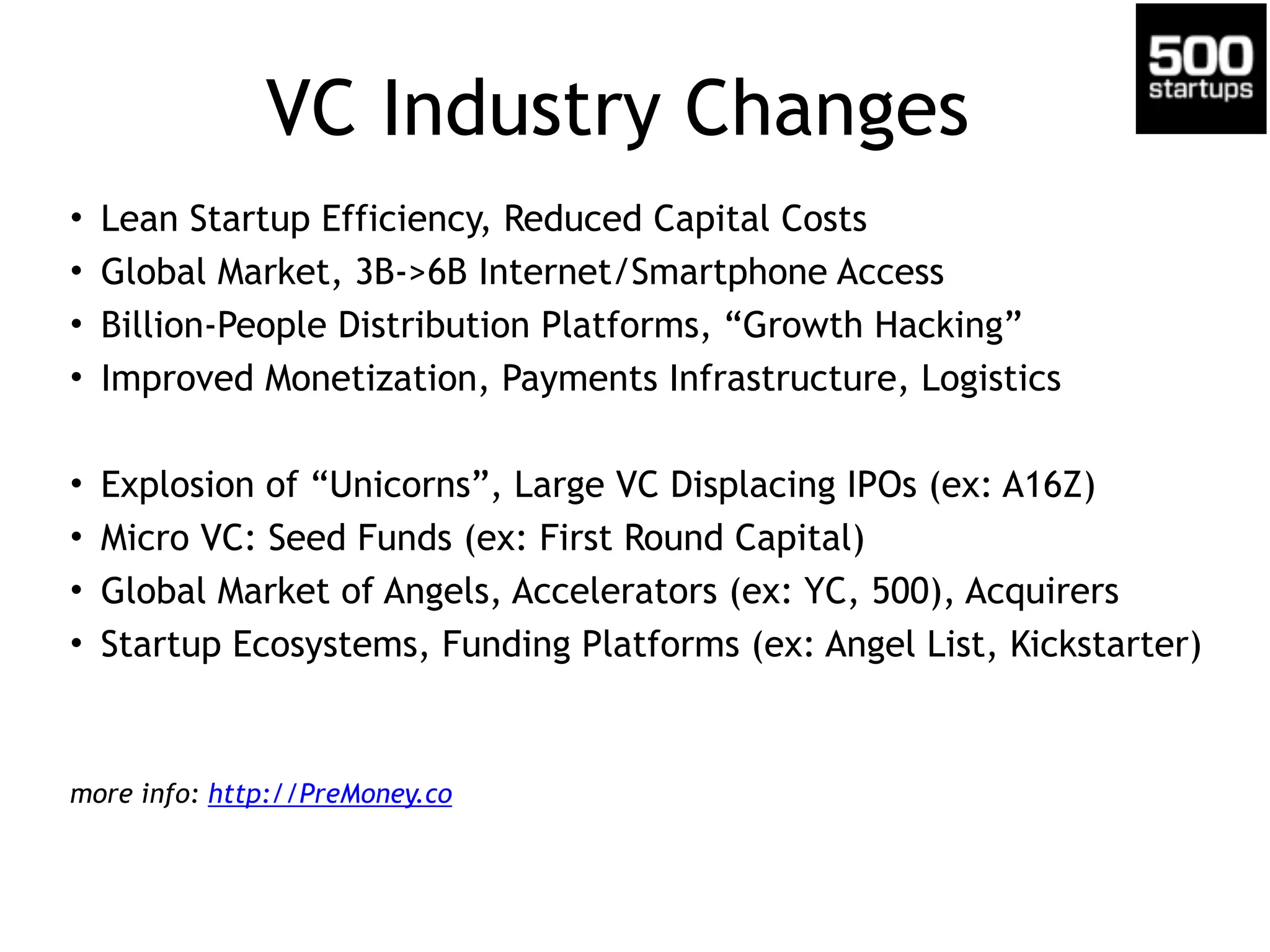 VC Industry Changes
• Lean Startup Efficiency, Reduced Capital Costs
• Global Market, 3B->6B Internet/Smartphone Access
• Billion-People Distribution Platforms, “Growth Hacking”
• Improved Monetization, Payments Infrastructure, Logistics
• Explosion of “Unicorns”, Large VC Displacing IPOs (ex: A16Z)
• Micro VC: Seed Funds (ex: First Round Capital)
• Global Market of Angels, Accelerators (ex: YC, 500), Acquirers
• Startup Ecosystems, Funding Platforms (ex: Angel List, Kickstarter)
more info: http://PreMoney.co
 