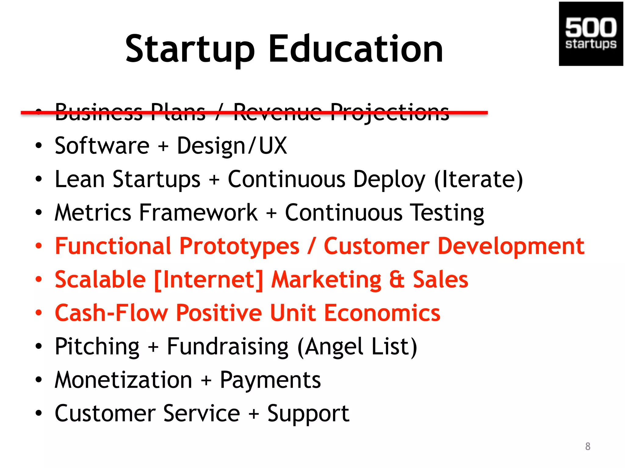 Startup Education
• Business Plans / Revenue Projections
• Software + Design/UX
• Lean Startups + Continuous Deploy (Iterate)
• Metrics Framework + Continuous Testing
• Functional Prototypes / Customer Development
• Scalable [Internet] Marketing & Sales
• Cash-Flow Positive Unit Economics
• Pitching + Fundraising (Angel List)
• Monetization + Payments
• Customer Service + Support
8
 