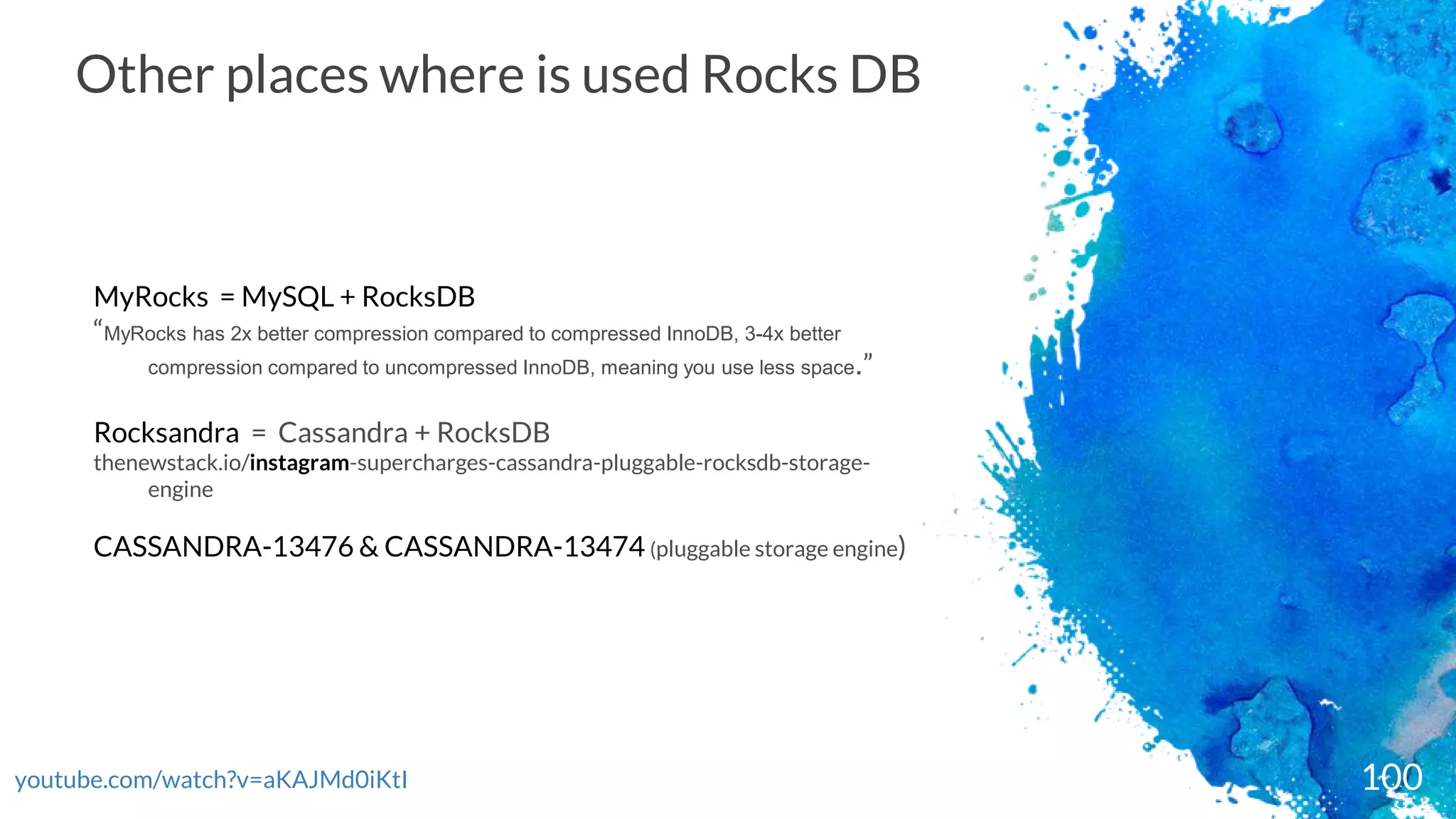 youtube.com/watch?v=aKAJMd0iKtI 100
Other places where is used Rocks DB
MyRocks = MySQL + RocksDB
“MyRocks has 2x better compression compared to compressed InnoDB, 3-4x better
compression compared to uncompressed InnoDB, meaning you use less space.”
Rocksandra = Cassandra + RocksDB
thenewstack.io/instagram-supercharges-cassandra-pluggable-rocksdb-storage-
engine
CASSANDRA-13476 & CASSANDRA-13474 (pluggable storage engine)
 