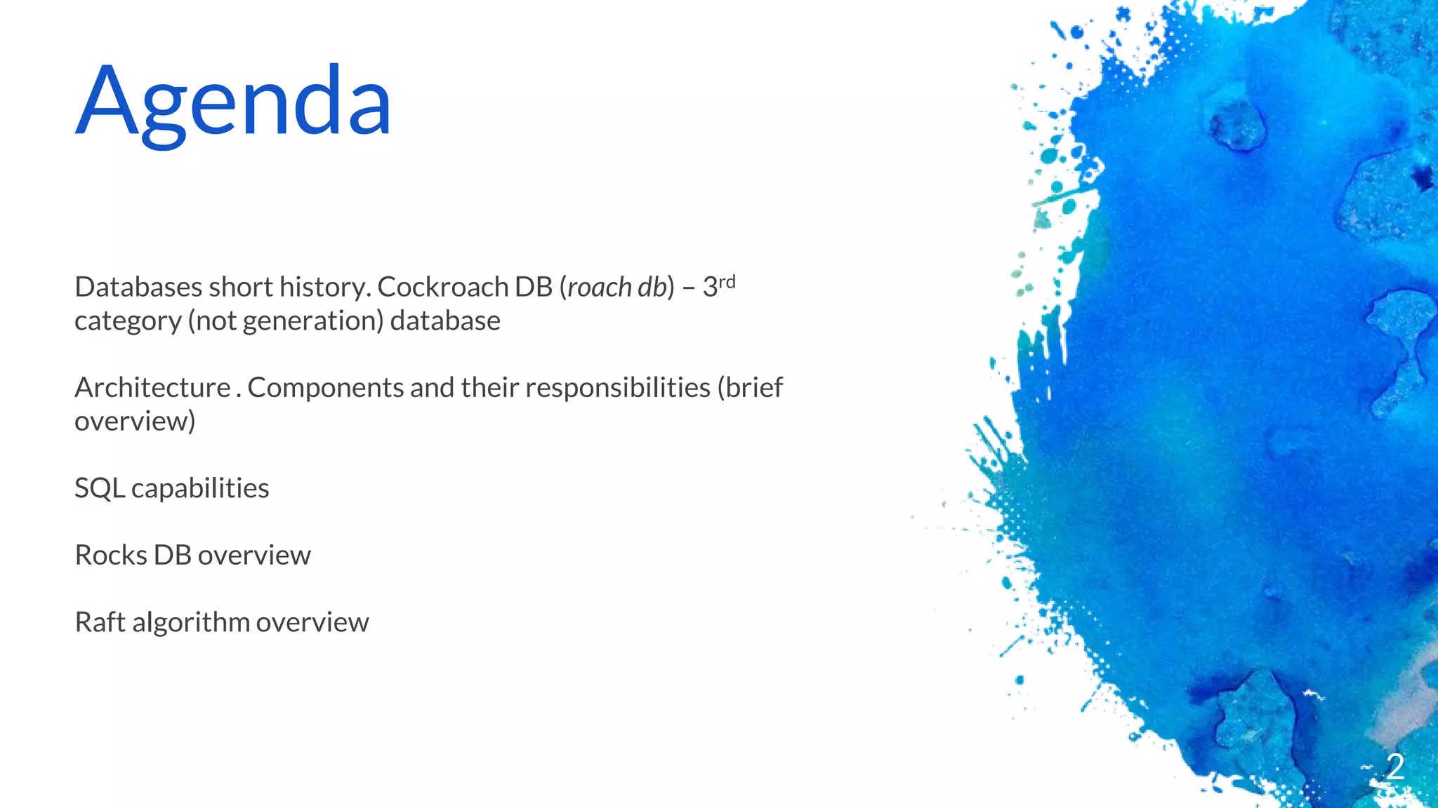 Agenda
Databases short history. Cockroach DB (roach db) – 3rd
category (not generation) database
Architecture . Components and their responsibilities (brief
overview)
SQL capabilities
Rocks DB overview
Raft algorithm overview
2
 