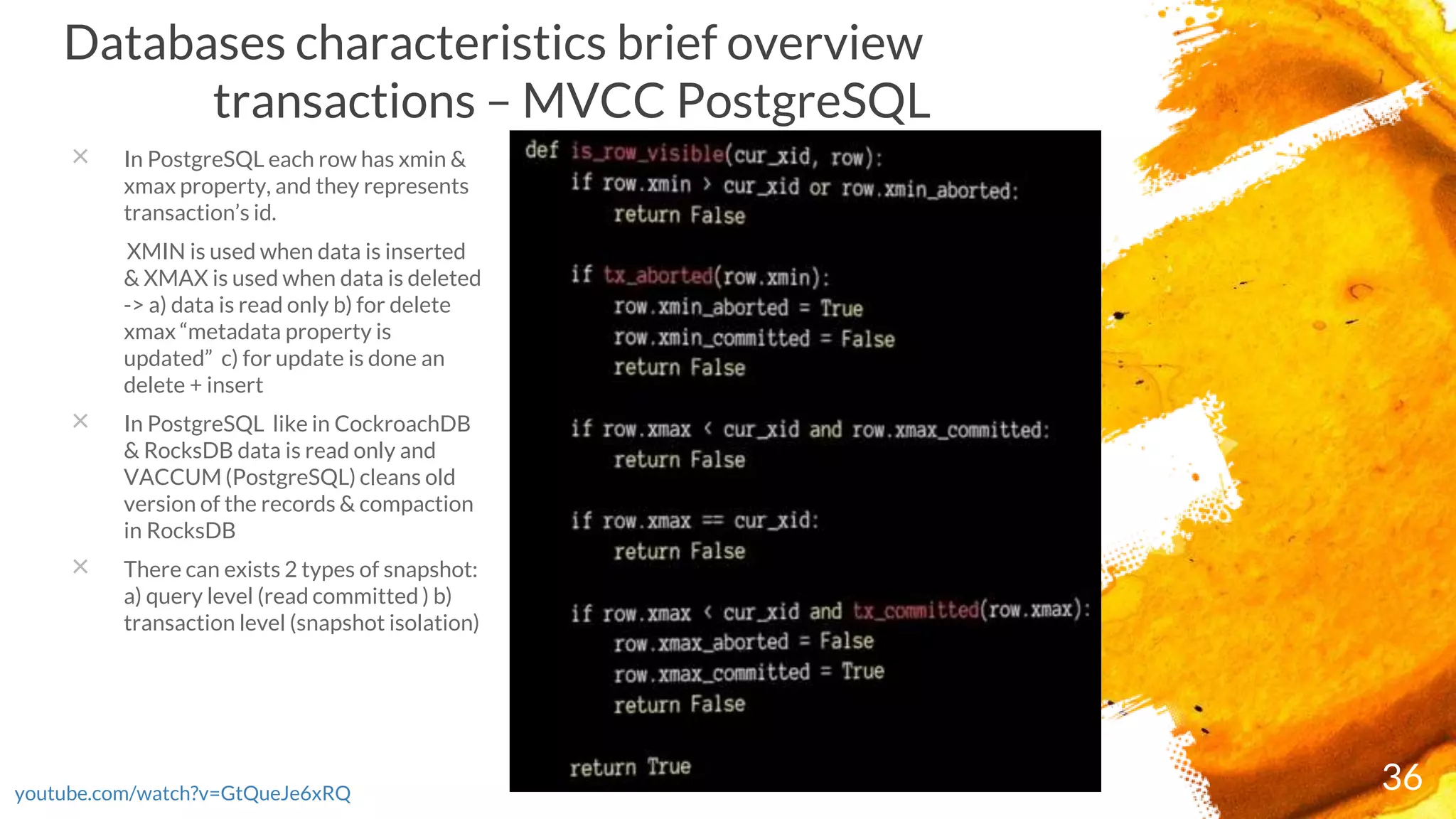 36youtube.com/watch?v=GtQueJe6xRQ
Databases characteristics brief overview
transactions – MVCC PostgreSQL
× In PostgreSQL each row has xmin &
xmax property, and they represents
transaction’s id.
XMIN is used when data is inserted
& XMAX is used when data is deleted
-> a) data is read only b) for delete
xmax “metadata property is
updated” c) for update is done an
delete + insert
× In PostgreSQL like in CockroachDB
& RocksDB data is read only and
VACCUM (PostgreSQL) cleans old
version of the records & compaction
in RocksDB
× There can exists 2 types of snapshot:
a) query level (read committed ) b)
transaction level (snapshot isolation)
 