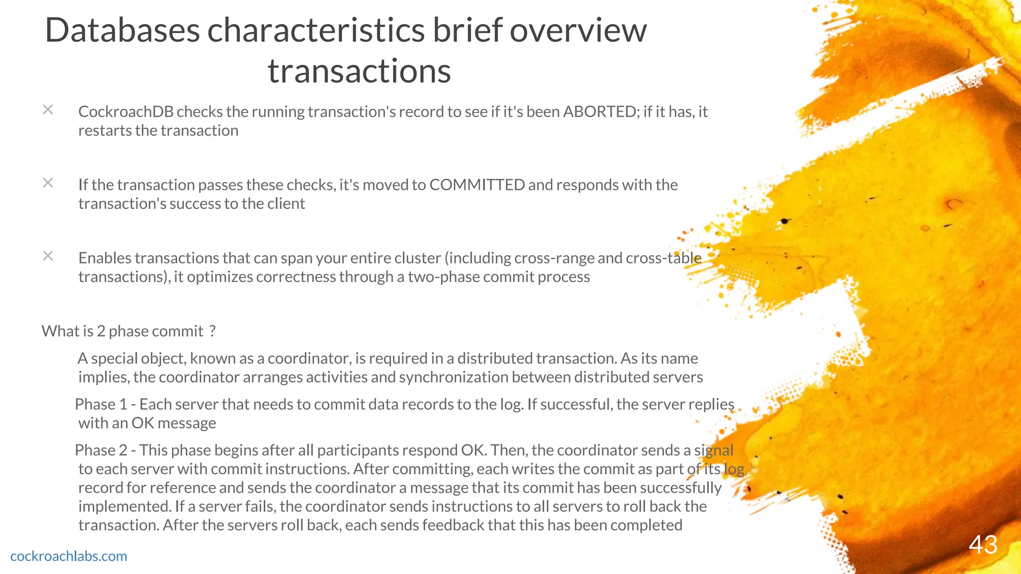 43
Databases characteristics brief overview
transactions
× CockroachDB checks the running transaction's record to see if it's been ABORTED; if it has, it
restarts the transaction
× If the transaction passes these checks, it's moved to COMMITTED and responds with the
transaction's success to the client
× Enables transactions that can span your entire cluster (including cross-range and cross-table
transactions), it optimizes correctness through a two-phase commit process
What is 2 phase commit ?
A special object, known as a coordinator, is required in a distributed transaction. As its name
implies, the coordinator arranges activities and synchronization between distributed servers
Phase 1 - Each server that needs to commit data records to the log. If successful, the server replies
with an OK message
Phase 2 - This phase begins after all participants respond OK. Then, the coordinator sends a signal
to each server with commit instructions. After committing, each writes the commit as part of its log
record for reference and sends the coordinator a message that its commit has been successfully
implemented. If a server fails, the coordinator sends instructions to all servers to roll back the
transaction. After the servers roll back, each sends feedback that this has been completed
cockroachlabs.com
 