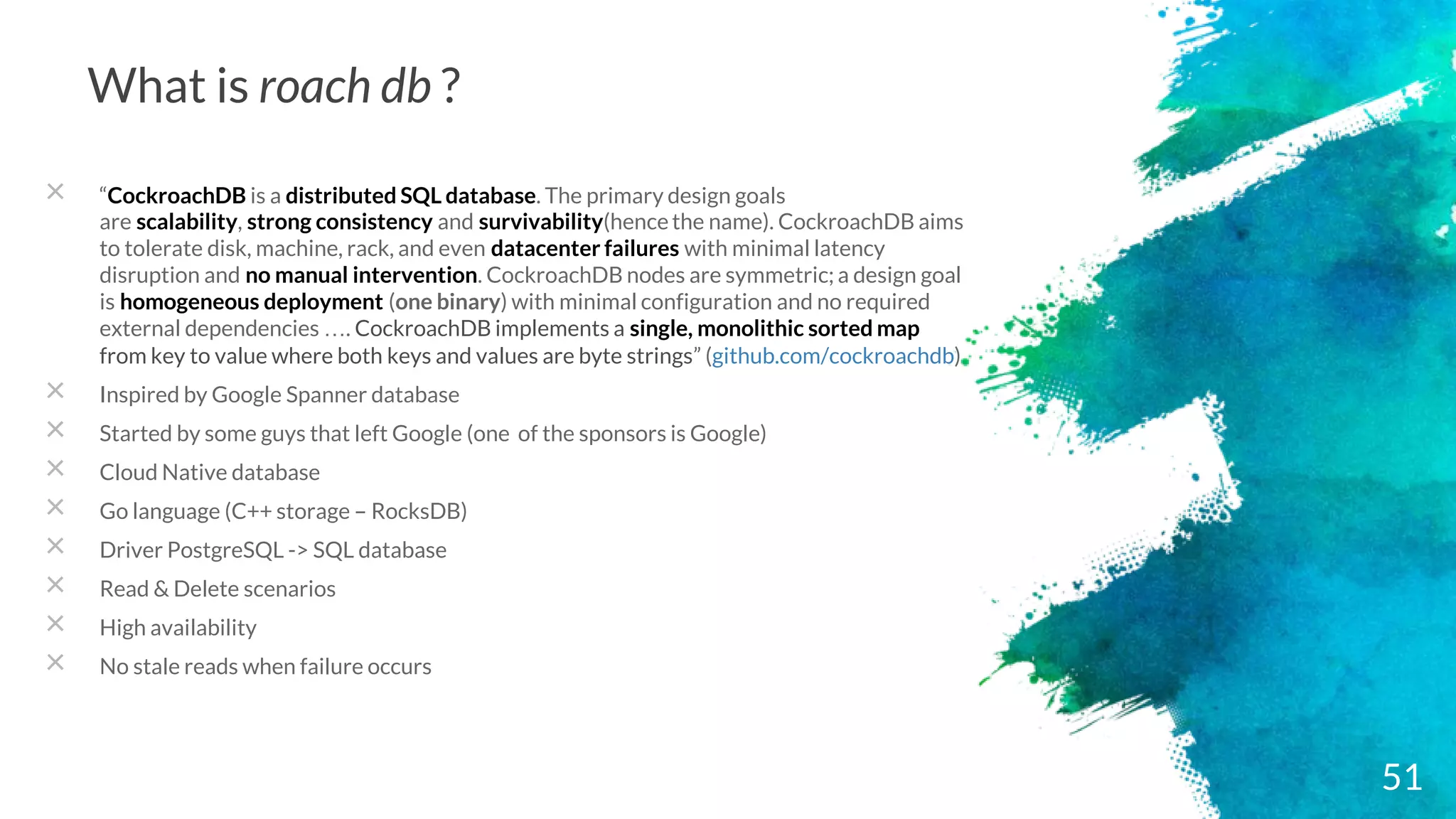 What is roach db ?
× “CockroachDB is a distributed SQL database. The primary design goals
are scalability, strong consistency and survivability(hencethe name). CockroachDB aims
to tolerate disk, machine, rack, and even datacenter failures with minimal latency
disruption and no manual intervention. CockroachDB nodes are symmetric; a design goal
is homogeneous deployment (one binary) with minimal configuration and no required
external dependencies …. CockroachDB implements a single, monolithic sorted map
from key to value where both keys and values are byte strings” (github.com/cockroachdb)
× Inspired by Google Spanner database
× Started by some guys that left Google (one of the sponsors is Google)
× Cloud Native database
× Go language (C++ storage – RocksDB)
× Driver PostgreSQL -> SQL database
× Read & Delete scenarios
× High availability
× No stale reads when failure occurs
51
 