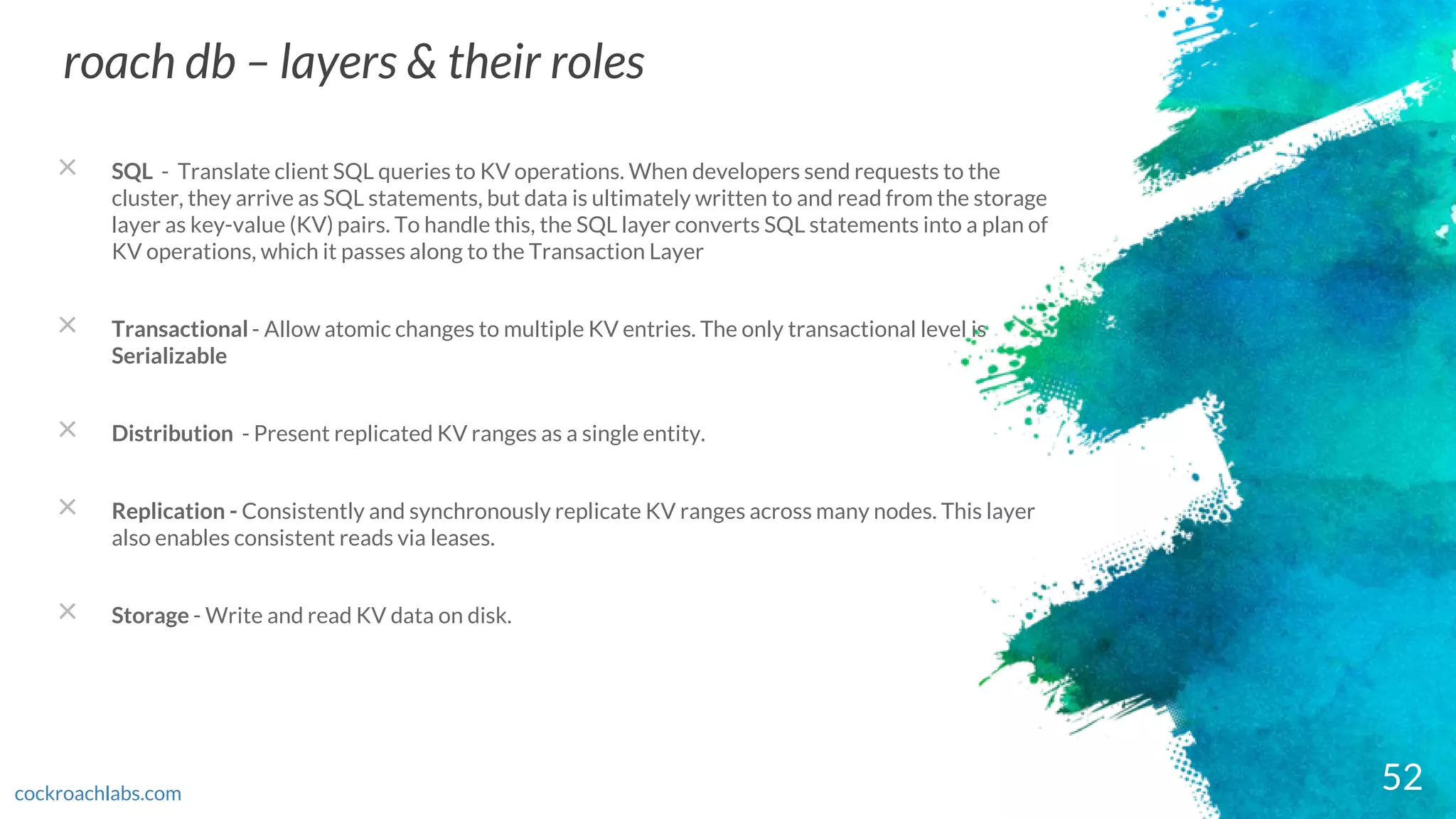 52
roach db – layers & their roles
cockroachlabs.com
× SQL - Translate client SQL queries to KV operations. When developers send requests to the
cluster, they arrive as SQL statements, but data is ultimately written to and read from the storage
layer as key-value (KV) pairs. To handle this, the SQL layer converts SQL statements into a plan of
KV operations, which it passes along to the Transaction Layer
× Transactional - Allow atomic changes to multiple KV entries. The only transactional level is
Serializable
× Distribution - Present replicated KV ranges as a single entity.
× Replication - Consistently and synchronously replicate KV ranges across many nodes. This layer
also enables consistent reads via leases.
× Storage - Write and read KV data on disk.
 