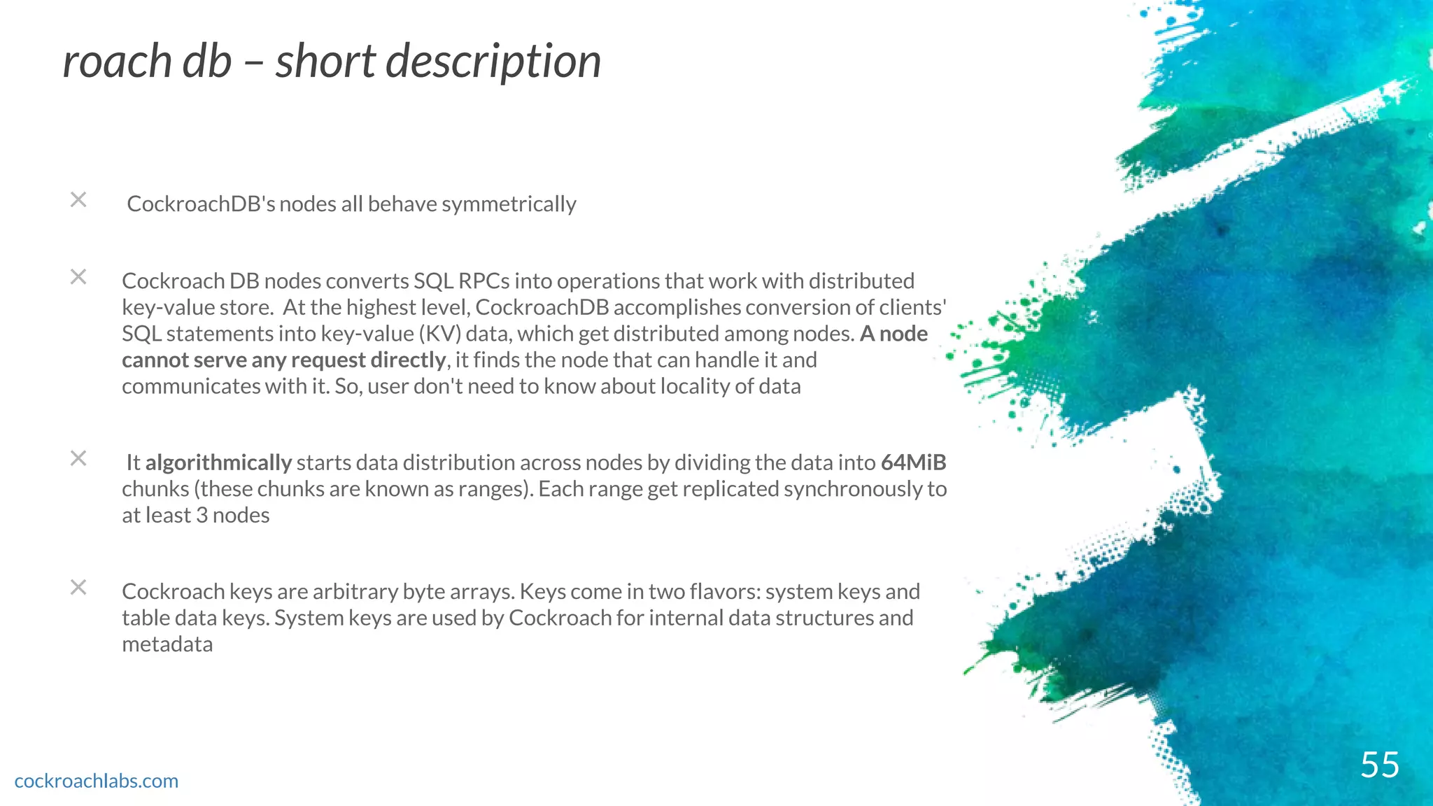 55
roach db – short description
cockroachlabs.com
× CockroachDB's nodes all behave symmetrically
× Cockroach DB nodes converts SQL RPCs into operations that work with distributed
key-value store. At the highest level, CockroachDB accomplishes conversion of clients'
SQL statements into key-value (KV) data, which get distributed among nodes. A node
cannot serve any request directly, it finds the node that can handle it and
communicates with it. So, user don't need to know about locality of data
× It algorithmically starts data distribution across nodes by dividing the data into 64MiB
chunks (these chunks are known as ranges). Each range get replicated synchronously to
at least 3 nodes
× Cockroach keys are arbitrary byte arrays. Keys come in two flavors: system keys and
table data keys. System keys are used by Cockroach for internal data structures and
metadata
 