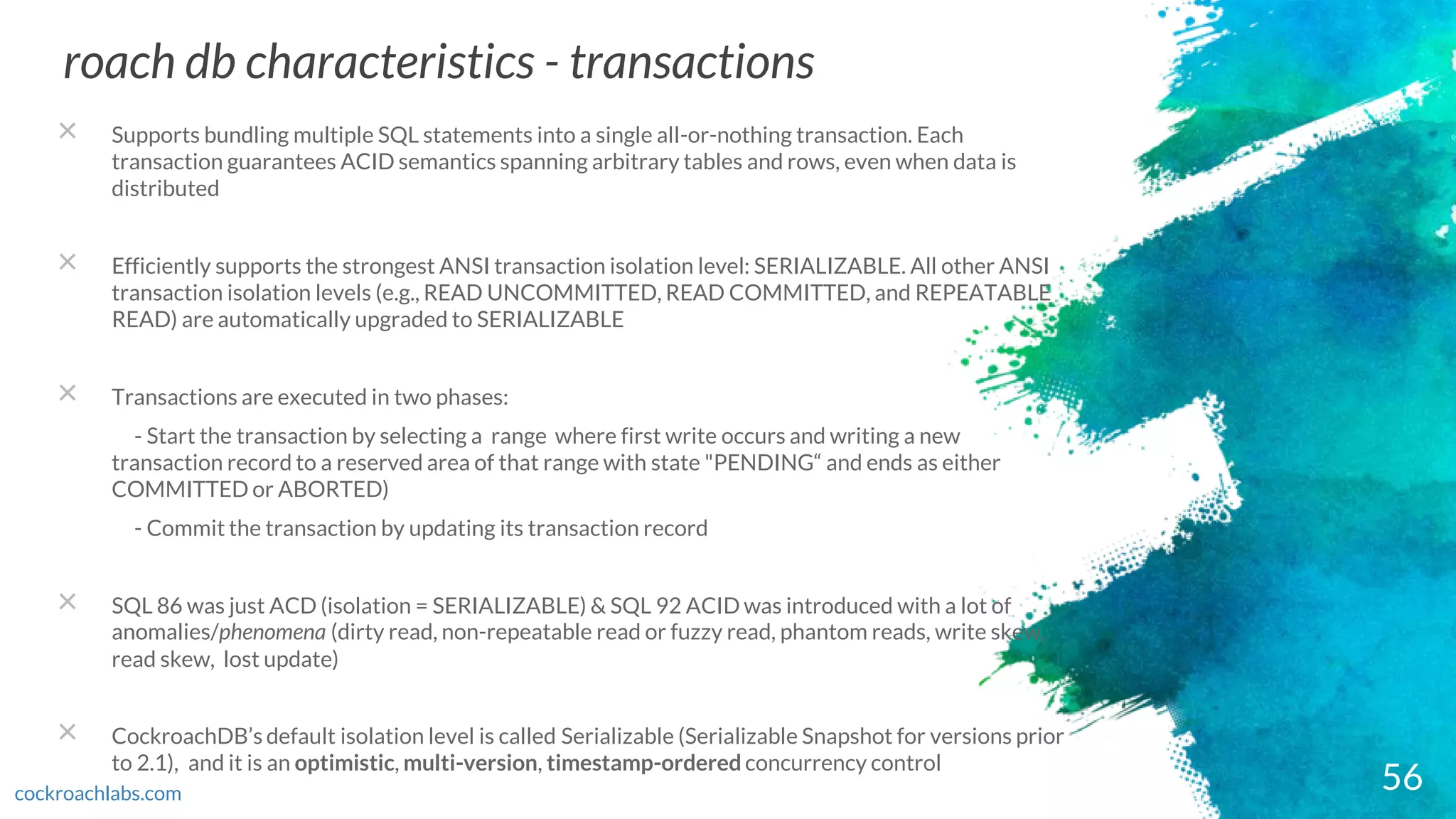 56
roach db characteristics - transactions
cockroachlabs.com
× Supports bundling multiple SQL statements into a single all-or-nothing transaction. Each
transaction guarantees ACID semantics spanning arbitrary tables and rows, even when data is
distributed
× Efficiently supports the strongest ANSI transaction isolation level: SERIALIZABLE. All other ANSI
transaction isolation levels (e.g., READ UNCOMMITTED, READ COMMITTED, and REPEATABLE
READ) are automatically upgraded to SERIALIZABLE
× Transactions are executed in two phases:
- Start the transaction by selecting a range where first write occurs and writing a new
transaction record to a reserved area of that range with state "PENDING“ and ends as either
COMMITTED or ABORTED)
- Commit the transaction by updating its transaction record
× SQL 86 was just ACD (isolation = SERIALIZABLE) & SQL 92 ACID was introduced with a lot of
anomalies/phenomena (dirty read, non-repeatable read or fuzzy read, phantom reads, write skew,
read skew, lost update)
× CockroachDB’s default isolation level is called Serializable (Serializable Snapshot for versions prior
to 2.1), and it is an optimistic, multi-version, timestamp-ordered concurrency control
 