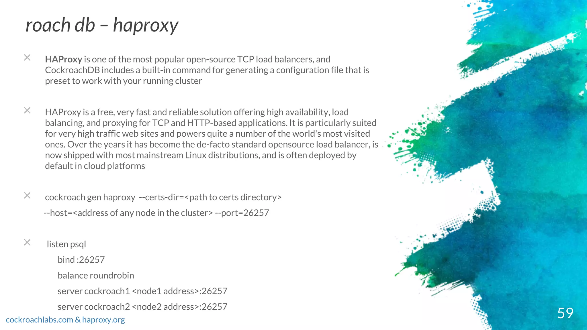 59
roach db – haproxy
cockroachlabs.com & haproxy.org
× HAProxy is one of the most popular open-source TCP load balancers, and
CockroachDB includes a built-in command for generating a configuration file that is
preset to work with your running cluster
× HAProxy is a free, very fast and reliable solution offering high availability, load
balancing, and proxying for TCP and HTTP-based applications. It is particularly suited
for very high traffic web sites and powers quite a number of the world's most visited
ones. Over the years it has become the de-facto standard opensource load balancer, is
now shipped with most mainstream Linux distributions, and is often deployed by
default in cloud platforms
× cockroach gen haproxy --certs-dir=<path to certs directory>
--host=<address of any node in the cluster> --port=26257
× listen psql
bind :26257
balance roundrobin
server cockroach1 <node1 address>:26257
server cockroach2 <node2 address>:26257
 