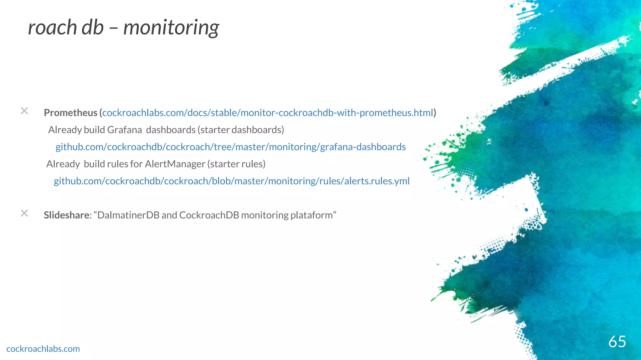 65
roach db – monitoring
cockroachlabs.com
× Prometheus (cockroachlabs.com/docs/stable/monitor-cockroachdb-with-prometheus.html)
Already build Grafana dashboards (starter dashboards)
github.com/cockroachdb/cockroach/tree/master/monitoring/grafana-dashboards
Already build rules for AlertManager (starter rules)
github.com/cockroachdb/cockroach/blob/master/monitoring/rules/alerts.rules.yml
× Slideshare: “DalmatinerDB and CockroachDB monitoring plataform”
 