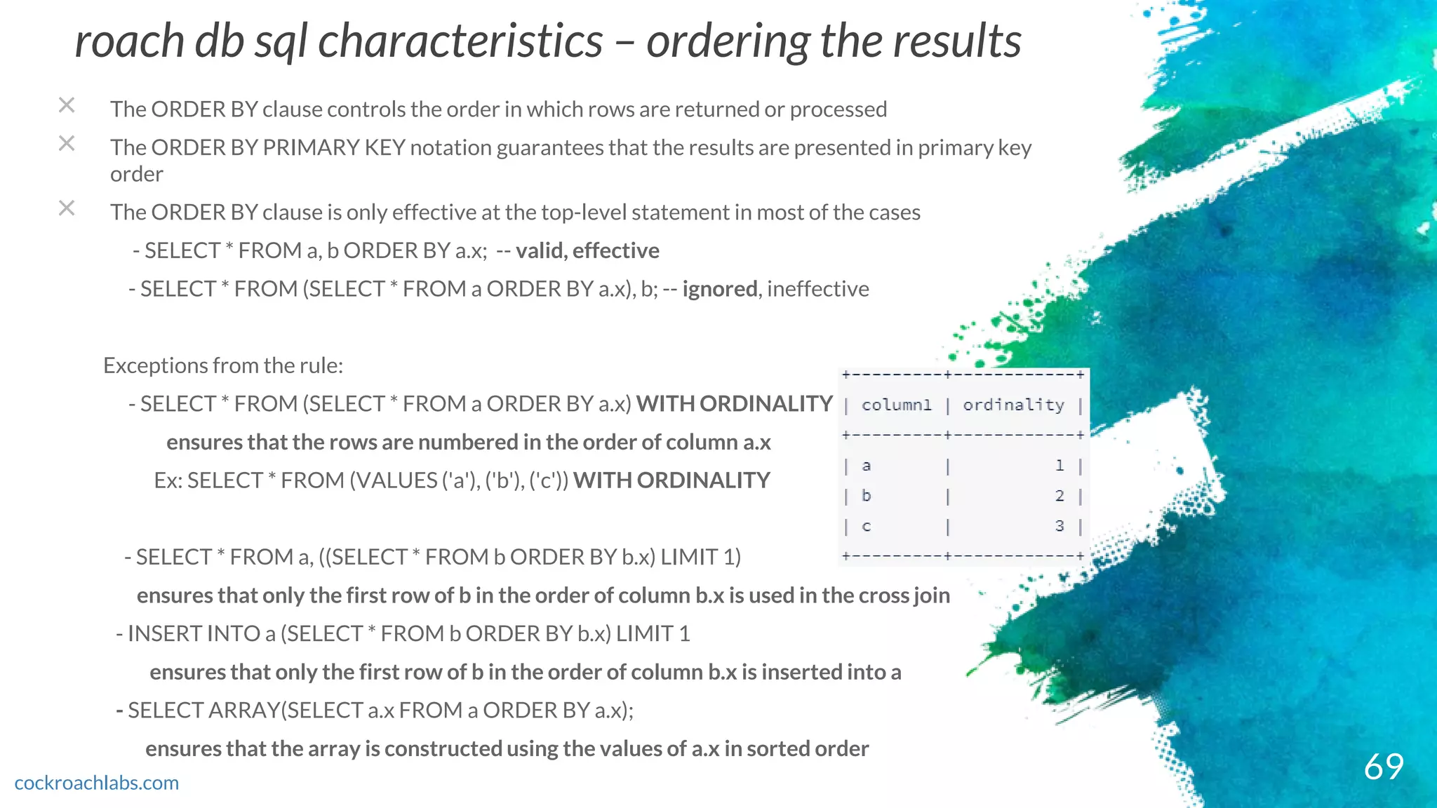 roach db sql characteristics – ordering the results
× The ORDER BY clause controls the order in which rows are returned or processed
× The ORDER BY PRIMARY KEY notation guarantees that the results are presented in primary key
order
× The ORDER BY clause is only effective at the top-level statement in most of the cases
- SELECT * FROM a, b ORDER BY a.x; -- valid, effective
- SELECT * FROM (SELECT * FROM a ORDER BY a.x), b; -- ignored, ineffective
Exceptions from the rule:
- SELECT * FROM (SELECT * FROM a ORDER BY a.x) WITH ORDINALITY
ensures that the rows are numbered in the order of column a.x
Ex: SELECT * FROM (VALUES ('a'), ('b'), ('c')) WITH ORDINALITY
- SELECT * FROM a, ((SELECT * FROM b ORDER BY b.x) LIMIT 1)
ensures that only the first row of b in the order of column b.x is used in the cross join
- INSERT INTO a (SELECT * FROM b ORDER BY b.x) LIMIT 1
ensures that only the first row of b in the order of column b.x is inserted into a
- SELECT ARRAY(SELECT a.x FROM a ORDER BY a.x);
ensures that the array is constructed using the values of a.x in sorted order
69cockroachlabs.com
 