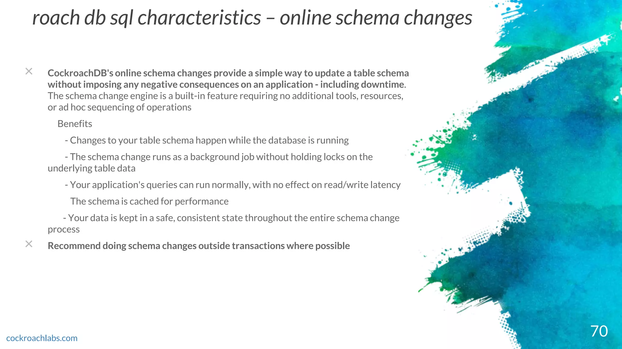 roach db sql characteristics – online schema changes
× CockroachDB's online schema changes provide a simple way to update a table schema
without imposing any negative consequences on an application - including downtime.
The schema change engine is a built-in feature requiring no additional tools, resources,
or ad hoc sequencing of operations
Benefits
- Changes to your table schema happen while the database is running
- The schema change runs as a background job without holding locks on the
underlying table data
- Your application's queries can run normally, with no effect on read/write latency
The schema is cached for performance
- Your data is kept in a safe, consistent state throughout the entire schema change
process
× Recommend doing schema changes outside transactions where possible
70cockroachlabs.com
 