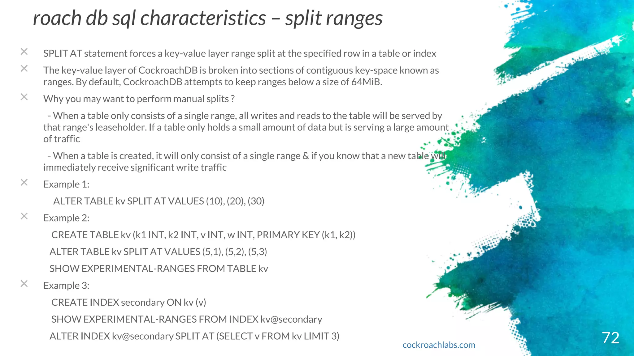 roach db sql characteristics – split ranges
× SPLIT AT statement forces a key-value layer range split at the specified row in a table or index
× The key-value layer of CockroachDB is broken into sections of contiguous key-space known as
ranges. By default, CockroachDB attempts to keep ranges below a size of 64MiB.
× Why you may want to perform manual splits ?
- When a table only consists of a single range, all writes and reads to the table will be served by
that range's leaseholder. If a table only holds a small amount of data but is serving a large amount
of traffic
- When a table is created, it will only consist of a single range & if you know that a new table will
immediately receive significant write traffic
× Example 1:
ALTER TABLE kv SPLIT AT VALUES (10), (20), (30)
× Example 2:
CREATE TABLE kv (k1 INT, k2 INT, v INT, w INT, PRIMARY KEY (k1, k2))
ALTER TABLE kv SPLIT AT VALUES (5,1), (5,2), (5,3)
SHOW EXPERIMENTAL-RANGES FROM TABLE kv
× Example 3:
CREATE INDEX secondary ON kv (v)
SHOW EXPERIMENTAL-RANGES FROM INDEX kv@secondary
ALTER INDEX kv@secondary SPLIT AT (SELECT v FROM kv LIMIT 3) 72cockroachlabs.com
 